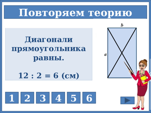 Повторяем теорию             Каково свойство диагоналей прямоугольника? Р = 2·(a + b) Сумма длин диагоналей прямоугольника 12 см. Найдите длину каждой диагонали. Диагонали прямоугольника равны. Диагонали прямоугольника равны. Одна сторона прямоугольника равна 6см, а другая сторона больше её на 2см. Чему равен периметр прямоугольника? Любой ли параллелограмм является прямоугольником? Любой ли четырёхугольник является параллелограммом? Чему равна сумма углов параллелограмма? 360º НЕТ НЕТ   P = 28 см 12 : 2 = 6 (см) На каждую кнопку нажимаем дважды – последовательно. 1 нажатие – вопрос; 2 нажатие – ответ 3 1 2 4 5 6  