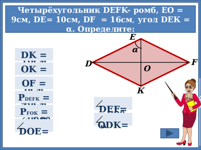 Четырёхугольник DEFK- ромб, EО = 9см, DЕ= 10cм, DF  = 16см , угол DEК = α. Определите: E α  10см DK =  F D  9см OK =  О  8см OF =  К P DEFK =   40см  Для проверки правильности ответа нажмите на прямоугольник.  2α   DEF=  20см  P FOK =  90º- α  ODK=    DOE=  90º 11 