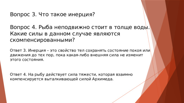 Вопрос 3. Что такое инерция? Вопрос 4. Рыба неподвижно стоит в толще воды. Какие силы в данном случае являются скомпенсированными? Ответ 3. Инерция – это свойство тел сохранять состояние покоя или движения до тех пор, пока какая-либо внешняя сила не изменит этого состояния. Ответ 4. На рыбу действует сила тяжести, которая взаимно компенсируется выталкивающей силой Архимеда.   