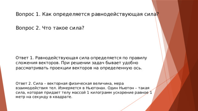  Вопрос 1. Как определяется равнодействующая сила?   Вопрос 2. Что такое сила?   Ответ 1. Равнодействующая сила определяется по правилу сложения векторов. При решении задач бывает удобно рассматривать проекции векторов на определенную ось. Ответ 2. Сила – векторная физическая величина, мера взаимодействия тел. Измеряется в Ньютонах. Один Ньютон – такая сила, которая придает телу массой 1 килограмм ускорение равное 1 метр на секунду в квадрате. 