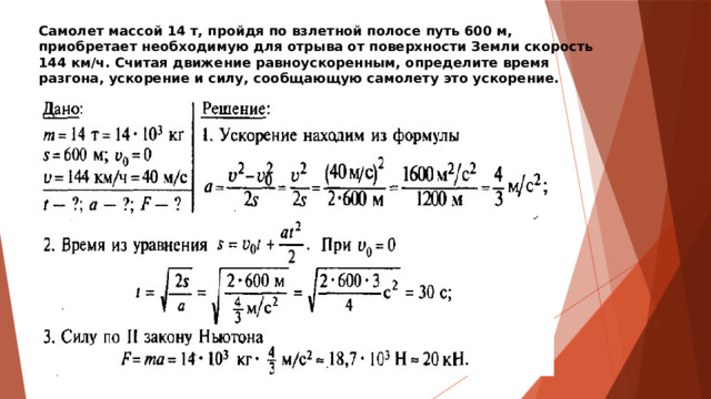 Самолет массой 14 т, пройдя по взлетной полосе путь 600 м, приобретает необходимую для отрыва от поверхности Земли скорость 144 км/ч. Считая движение равноускоренным, определите время разгона, ускорение и силу, сообщающую самолету это ускорение. 