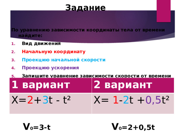 Задание : По уравнению зависимости координаты тела от времени найдите: Вид движения Начальную координату Проекцию начальной скорости Проекцию ускорения Запишите уравнение зависимости скорости от времени 1 вариант Х= 2 + 3 t - t² 2 вариант X= 1 - 2 t + 0,5 t² V 0 =3-t V 0 =2+0,5t 