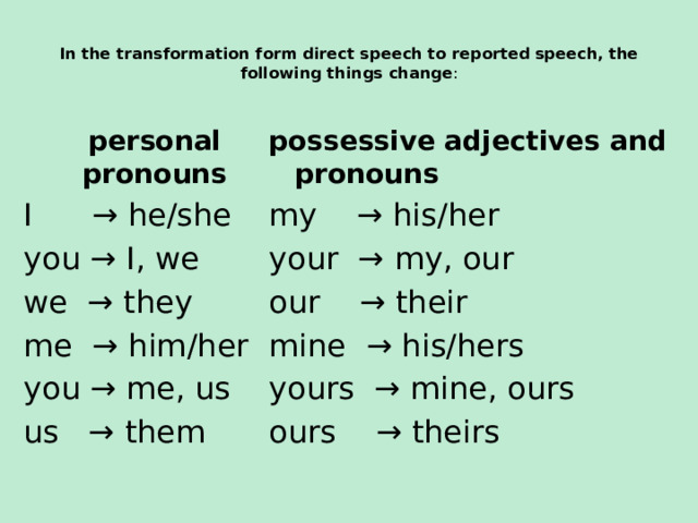  In the transformation form direct speech to reported speech, the following things change :    personal pronouns possessive adjectives and pronouns I → he/she my → his/her you → I, we your → my, our we → they our → their me → him/her mine → his/hers you → me, us yours → mine, ours ours → theirs us → them  