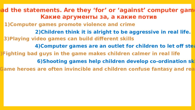 Read the statements. Are they ‘for’ or ‘against’ computer games? Какие аргументы за, а какие потив 1)Computer games promote violence and crime 2)Children think it is alright to be aggressive in real life. 3)Playing video games can build different skills 4)Computer games are an outlet for children to let off steam 5)Fighting bad guys in the game makes children calmer in real life 6)Shooting games help children develop co-ordination skills 7)Game heroes are often invincible and children confuse fantasy and reality 