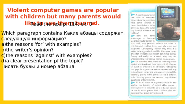 Violent computer games are popular with children but many parents would like to see them banned. Read the text p. 114, ex. 3 Which paragraph contains:Какие абзацы содержат следующую информацию? a)the reasons ‘for’ with examples? b)the writer’s opinion? c)the reasons ‘against’ with examples? d)a clear presentation pf the topic? Писать буквы и номер абзаца 