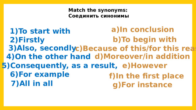 Match the synonyms: Соединить синонимы a)In conclusion 1)To start with 2)Firstly b)To begin with 3)Also, secondly c)Because of this/for this reason d)Moreover/in addition 4)On the other hand 5)Consequently, as a result, e)However 6)For example f)In the first place 7)All in all g)For instance 