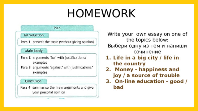 HOMEWORK Write your own essay on one of the topics below: Выбери одну из тем и напиши сочинение Life in a big city / life in the country  Money - happiness and joy / a source of trouble  On-line education - good / bad  