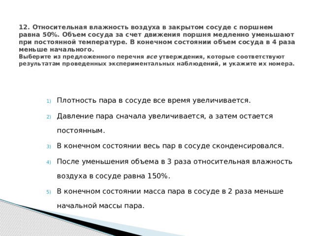  12. Относительная влажность воздуха в закрытом сосуде с поршнем равна 50%. Объем сосуда за счет движения поршня медленно уменьшают при постоянной температуре. В конечном состоянии объем сосуда в 4 раза меньше начального.  Выберите из предложенного перечня все утверждения, которые соответствуют результатам проведенных экспериментальных наблюдений, и укажите их номера.   Плотность пара в сосуде все время увеличивается. Давление пара сначала увеличивается, а затем остается постоянным. В конечном состоянии весь пар в сосуде сконденсировался. После уменьшения объема в 3 раза относительная влажность воздуха в сосуде равна 150%. В конечном состоянии масса пара в сосуде в 2 раза меньше начальной массы пара. 