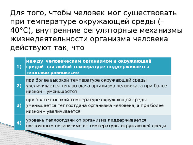 Для того, чтобы человек мог существовать при температуре окружающей среды (– 40°С), внутренние регуляторные механизмы жизнедеятельности организма человека действуют так, что   1)  между человеческим организмом и окружающей средой при любой температуре поддерживается тепловое равновесие   2)  при более высокой температуре окружающей среды увеличивается теплоотдача организма человека, а при более низкой – уменьшается   3)  при более высокой температуре окружающей среды уменьшается теплоотдача организма человека, а при более низкой – увеличивается   4)  уровень теплоотдачи от организма поддерживается постоянным независимо от температуры окружающей среды 