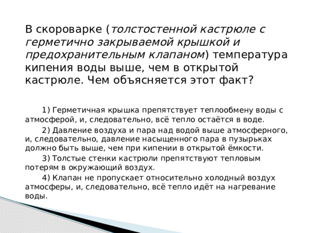 В скороварке ( толстостенной кастрюле с герметично закрываемой крышкой и предохранительным клапаном ) температура кипения воды выше, чем в открытой кастрюле. Чем объясняется этот факт?    1) Герметичная крышка препятствует теплообмену воды с атмосферой, и, следовательно, всё тепло остаётся в воде.    2) Давление воздуха и пара над водой выше атмосферного, и, следовательно, давление насыщенного пара в пузырьках должно быть выше, чем при кипении в открытой ёмкости.    3) Толстые стенки кастрюли препятствуют тепловым потерям в окружающий воздух.    4) Клапан не пропускает относительно холодный воздух атмосферы, и, следовательно, всё тепло идёт на нагревание воды. 