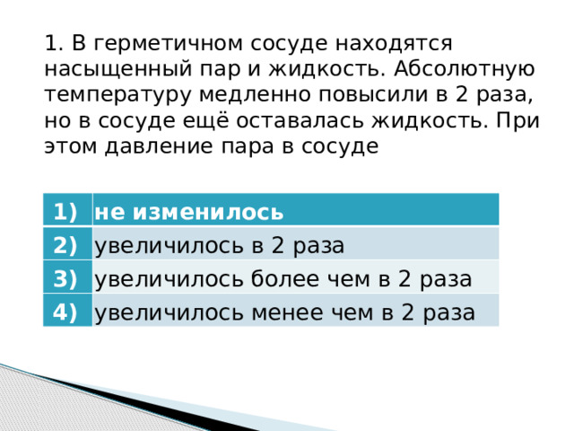 1. В герметичном сосуде находятся насыщенный пар и жидкость. Абсолютную температуру медленно повысили в 2 раза, но в сосуде ещё оставалась жидкость. При этом давление пара в сосуде   1)    2)  не изменилось   3)  увеличилось в 2 раза увеличилось более чем в 2 раза   4)  увеличилось менее чем в 2 раза 