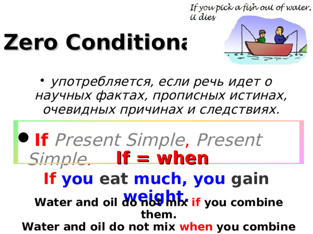 Zero Conditional употребляется, если речь идет о научных фактах, прописных истинах, очевидных причинах и следствиях. If  Present Simple , Present Simple . If = when  If you eat much, you gain weight. Water and oil do not mix if you combine them. Water and oil do not mix when you combine them.  