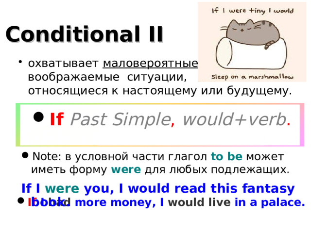 Conditional II охватывает маловероятные, воображаемые ситуации,  относящиеся к настоящему или будущему. If  Past Simple , would+verb . Note: в условной части глагол to be может иметь форму were для любых подлежащих. If I were you, I would read this fantasy book.  If I had more money, I would live in a palace .  