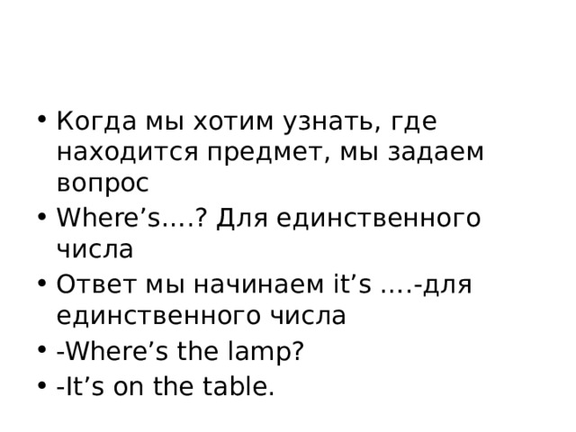 Когда мы хотим узнать, где находится предмет, мы задаем вопрос Where’s….? Для единственного числа Ответ мы начинаем it’s ….-для единственного числа -Where’s the lamp? -It’s on the table. 