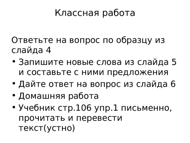 Классная работа   Ответьте на вопрос по образцу из слайда 4 Запишите новые слова из слайда 5 и составьте с ними предложения Дайте ответ на вопрос из слайда 6 Домашняя работа Учебник стр.106 упр.1 письменно, прочитать и перевести текст(устно) 