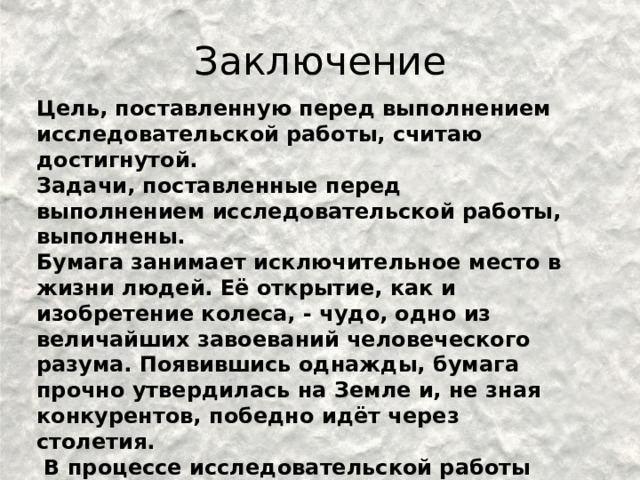 Заключение Цель, поставленную перед выполнением исследовательской работы, считаю достигнутой. Задачи, поставленные перед выполнением исследовательской работы, выполнены. Бумага занимает исключительное место в жизни людей. Её открытие, как и изобретение колеса, - чудо, одно из величайших завоеваний человеческого разума. Появившись однажды, бумага прочно утвердилась на Земле и, не зная конкурентов, победно идёт через столетия.  В процессе исследовательской работы мы выполнили с бумагой много опытов и изготовили самые разные поделки.  