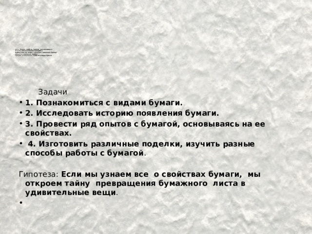         Цель: Узнать свойства бумаги, как материала.  Узнать, как изготавливают бумагу.  Найти ответ на вопрос: где и как применяют бумагу?  Объект исследования: бумага  Предмет исследования: свойства и виды бумаги              Задачи 1. Познакомиться с видами бумаги. 2. Исследовать историю появления бумаги. 3. Провести ряд опытов с бумагой, основываясь на ее свойствах.  4. Изготовить различные поделки, изучить разные способы работы с бумагой . Гипотеза: Если мы узнаем все о свойствах бумаги, мы откроем тайну превращения бумажного листа в удивительные вещи . 