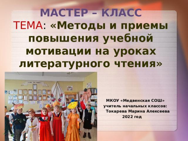 МАСТЕР – КЛАСС  ТЕМА : «Методы и приемы повышения учебной мотивации на уроках литературного чтения»    МКОУ «Медвенская СОШ»  учитель начальных классов:  Токарева Марина Алексеева  2022 год 