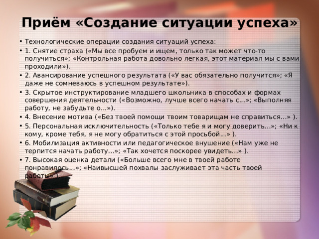 Приём «Создание ситуации успеха»   Технологические операции создания ситуаций успеха: 1. Снятие страха («Мы все пробуем и ищем, только так может что-то получиться»; «Контрольная работа довольно легкая, этот материал мы с вами проходили»). 2. Авансирование успешного результата («У вас обязательно получится»; «Я даже не сомневаюсь в успешном результате»). 3. Скрытое инструктирование младшего школьника в способах и формах совершения деятельности («Возможно, лучше всего начать с...»; «Выполняя работу, не забудьте о...»). 4. Внесение мотива («Без твоей помощи твоим товарищам не справиться...» ). 5. Персональная исключительность («Только тебе я и могу доверить...»; «Ни к кому, кроме тебя, я не могу обратиться с этой просьбой...» ). 6. Мобилизация активности или педагогическое внушение («Нам уже не терпится начать работу...»; «Так хочется поскорее увидеть...» ). 7. Высокая оценка детали («Больше всего мне в твоей работе понравилось...»; «Наивысшей похвалы заслуживает эта часть твоей работы» ). 