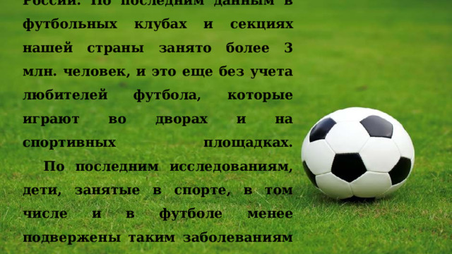 Футбол – один из самых популярных видов спорта в России. По последним данным в футбольных клубах и секциях нашей страны занято более 3 млн. человек, и это еще без учета любителей футбола, которые играют во дворах и на спортивных площадках.  По последним исследованиям, дети, занятые в спорте, в том числе и в футболе менее подвержены таким заболеваниям как ОРВ и ОРЗ, что свидетельствует о сильном иммунитете. 