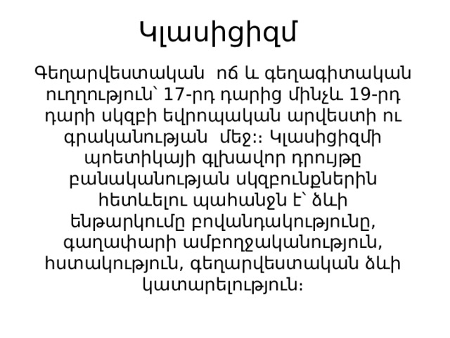 Կլասիցիզմ   Գեղարվեստական ոճ և գեղագիտական ուղղություն՝ 17-րդ դարից մինչև 19-րդ դարի սկզբի եվրոպական արվեստի ու գրականության մեջ:։ Կլասիցիզմի պոետիկայի գլխավոր դրույթը բանականության սկզբունքներին հետևելու պահանջն է՝ ձևի ենթարկումը բովանդակությունը, գաղափարի ամբողջականություն, հստակություն, գեղարվեստական ձևի կատարելություն։ 