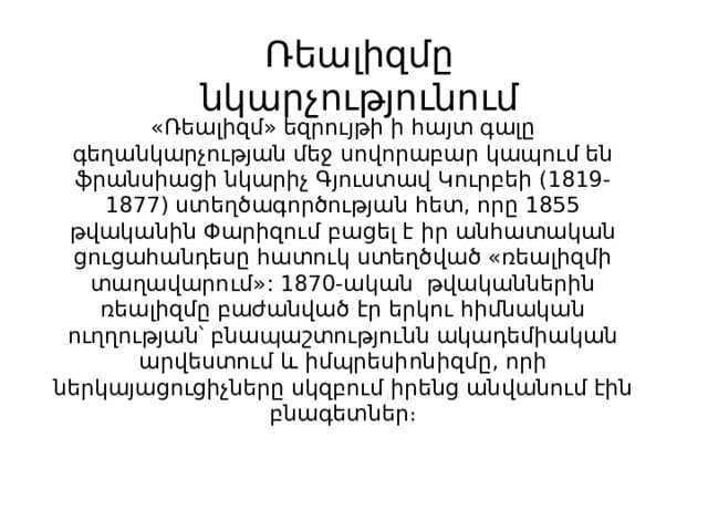 Ռեալիզմը նկարչությունում   «Ռեալիզմ» եզրույթի ի հայտ գալը գեղանկարչության մեջ սովորաբար կապում են ֆրանսիացի նկարիչ Գյուստավ Կուրբեի (1819-1877) ստեղծագործության հետ, որը 1855 թվականին Փարիզում բացել է իր անհատական ցուցահանդեսը հատուկ ստեղծված «ռեալիզմի տաղավարում»: 1870-ական թվականներին ռեալիզմը բաժանված էր երկու հիմնական ուղղության՝ բնապաշտությունն ակադեմիական արվեստում և իմպրեսիոնիզմը, որի ներկայացուցիչները սկզբում իրենց անվանում էին բնագետներ։ 