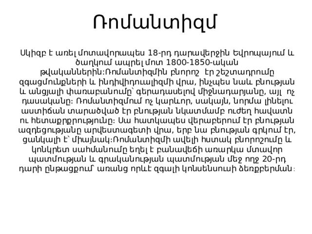 Ռոմանտիզմ   Սկիզբ է առել մոտավորապես 18-րդ դարավերջին Եվրոպայում և ծաղկում ապրել մոտ 1800-1850-ական թվականներին:Ռոմանտիզմին բնորոշ  էր շեշտադրումը զգացմունքների և ինդիվիդուալիզմի վրա, ինչպես նաև բնության և անցյալի փառաբանումը՝ գերադասելով միջնադարյանը, այլ  ոչ դասականը։ Ռոմանտիզմում ոչ կարևոր, սակայն, նորմա լինելու աստիճան տարածված էր բնության նկատմամբ ուժեղ հավատն ու հետաքրքրությունը։ Սա հատկապես վերաբերում էր բնության ազդեցությանը արվեստագետի վրա, երբ նա բնության գրկում էր, ցանկալի է՝ միայնակ։Ռոմանտիզմի ավելի հստակ բնորոշումը և կոնկրետ սահմանումը եղել է բանավեճի առարկա մտավոր պատմության և գրականության պատմության մեջ ողջ 20-րդ դարի ընթացքում՝ առանց որևէ զգալի կոնսենսուսի ձեռքբերման ։ 