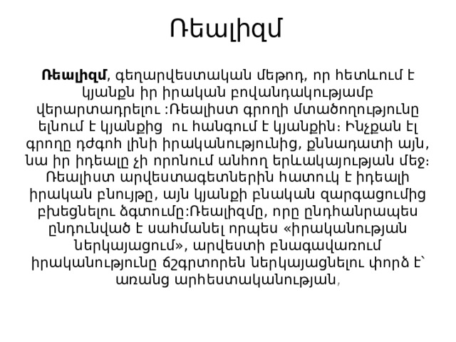 Ռեալիզմ    Ռեալիզմ , գեղարվեստական մեթոդ, որ հետևում է կյանքն իր իրական բովանդակությամբ վերարտադրելու :Ռեալիստ գրողի մտածողությունը ելնում է կյանքից ու հանգում է կյանքին։ Ինչքան էլ գրողը դժգոհ լինի իրականությունից, քննադատի այն, նա իր իդեալը չի որոնում անհող երևակայության մեջ։ Ռեալիստ արվեստագետներին հատուկ է իդեալի իրական բնույթը, այն կյանքի բնական զարգացումից բխեցնելու ձգտումը:Ռեալիզմը, որը ընդհանրապես ընդունված է սահմանել որպես «իրականության ներկայացում», արվեստի բնագավառում իրականությունը ճշգրտորեն ներկայացնելու փորձ է՝ առանց արհեստականության , 