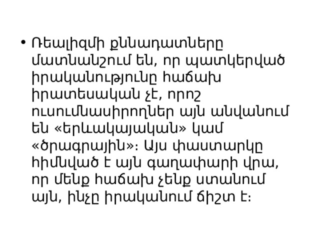 Ռեալիզմի քննադատները մատնանշում են, որ պատկերված իրականությունը հաճախ իրատեսական չէ, որոշ ուսումնասիրողներ այն անվանում են «երևակայական» կամ «ծրագրային»։ Այս փաստարկը հիմնված է այն գաղափարի վրա, որ մենք հաճախ չենք ստանում այն, ինչը իրականում ճիշտ է։ 