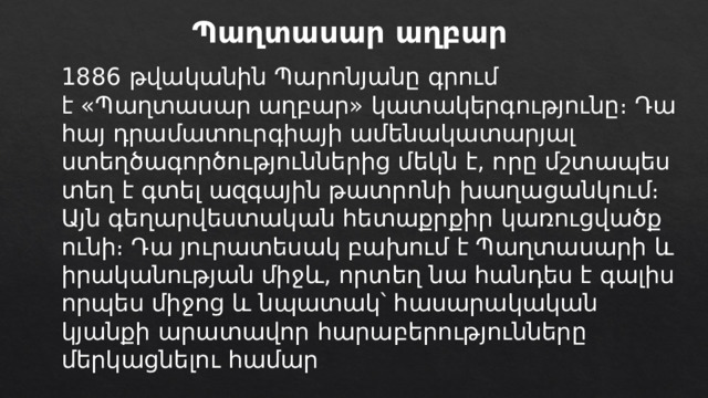 Պաղտասար աղբար 1886 թվականին Պարոնյանը գրում է «Պաղտասար աղբար» կատակերգությունը։ Դա հայ դրամատուրգիայի ամենակատարյալ ստեղծագործություններից մեկն է, որը մշտապես տեղ է գտել ազգային թատրոնի խաղացանկում։ Այն գեղարվեստական հետաքրքիր կառուցվածք ունի։ Դա յուրատեսակ բախում է Պաղտասարի և իրականության միջև, որտեղ նա հանդես է գալիս որպես միջոց և նպատակ՝ հասարակական կյանքի արատավոր հարաբերությունները մերկացնելու համար ։ 