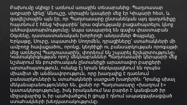 Բախումը սկիզբ է առնում առաջին տեսարանից։ Պաղտասար աղբարի կինը՝ Անույշը, սիրային կապերի մեջ էր Կիպարի հետ, և զավեշտալին այն էր, որ Պաղտասարը ընտանեկան այդ գաղտնիքը հայտնում է հենց Կիպարին՝ նրա օգնությամբ բացահայտելու կնոջ անհավատարմությունը։ Ապա ասպարեզ են գալիս փաստաբան Օգսենը, դատաստանական խորհրդի անդամներ Փայլակը, Երկաթը, Սուրը, սպասուհի Սողոմեն, դրացիները՝ ստահակների մի ամբողջ հավաքածու, որոնք, կեղծիքի ու բանսարկության որոգայթի մեջ առնելով Պաղտասարին, փորձում են շպարել ճշմարտությունը։ Կատակերգության որոշ մեկնաբաններ Պաղտասարի կերպարի մեջ նշմարում են բուրժուական ընտանիքի արատավոր բարքերի արտահայտություն, ոմանք էլ նրան ներկայացնում են որպես միամիտ մի անձնավորություն, որը խաղալիք է դառնում բանսարկուների և ստահակների սարքած խաղերին։ Դրանք սխալ մեկանաբանություններ են, քանի որ Պաղտասարը «խաղում է» կատակերգությունը, իսկ իրականում նա բարձր է կանգնած իր միջավայրից և իր պահվածքով ի ցույց է դնում ապազգայնացված ստահակների խեղկատակությունը։ 