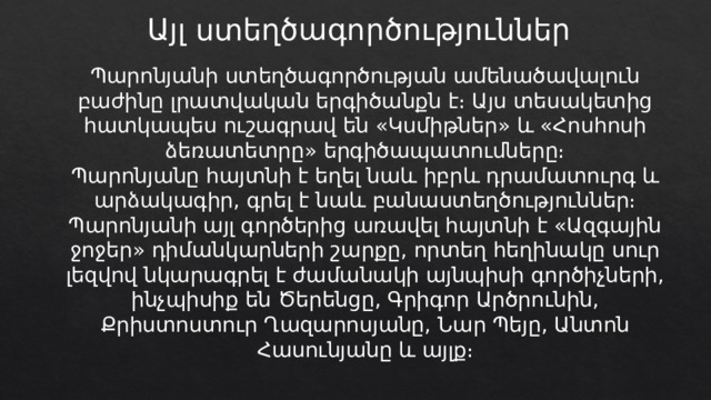 Այլ ստեղծագործություններ Պարոնյանի ստեղծագործության ամենածավալուն բաժինը լրատվական երգիծանքն է։ Այս տեսակետից հատկապես ուշագրավ են «Կսմիթներ» և «Հոսհոսի ձեռատետրը» երգիծապատումները։ Պարոնյանը հայտնի է եղել նաև իբրև դրամատուրգ և արձակագիր, գրել է նաև բանաստեղծություններ։ Պարոնյանի այլ գործերից առավել հայտնի է «Ազգային ջոջեր» դիմանկարների շարքը, որտեղ հեղինակը սուր լեզվով նկարագրել է ժամանակի այնպիսի գործիչների, ինչպիսիք են Ծերենցը, Գրիգոր Արծրունին, Քրիստոստուր Ղազարոսյանը, Նար Պեյը, Անտոն Հասունյանը և այլք։ 