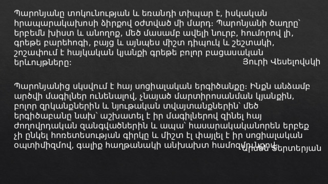 Պարոնյանը տոկունության և եռանդի տիպար է, իսկական հրապարակախոսի ձիրքով օժտված մի մարդ։ Պարոնյանի ծաղրը՝ երբեմն խիստ և անողոք, մեծ մասամբ ավելի նուրբ, հումորով լի, գրեթե բարեհոգի, բայց և այնպես միշտ դիպուկ և շեշտակի, շոշափում է հայկական կյանքի գրեթե բոլոր բացասական երևույթները: Յուրի Վեսելովսկի Պարոնյանից սկսվում է հայ սոցիալական երգիծանքը։ Ինքն անձամբ արծվի մագիլներ ունենալով, չնայած մարտիրոսանման կյանքին, բոլոր զրկանքներին և նյութական տվայտանքներին՝ մեծ երգիծաբանը նախ՝ աշխատել է իր մագիլներով զինել հայ ժողովրդական զանգվածներին և ապա՝ հասարակականորեն երբեք չի ընկել հոռետեսության գիրկը և միշտ էլ փայլել է իր սոցիալական օպտիմիզմով, գալիք հաղթանակի անխախտ համոզմունքով։ Արսեն Տերտերյան 