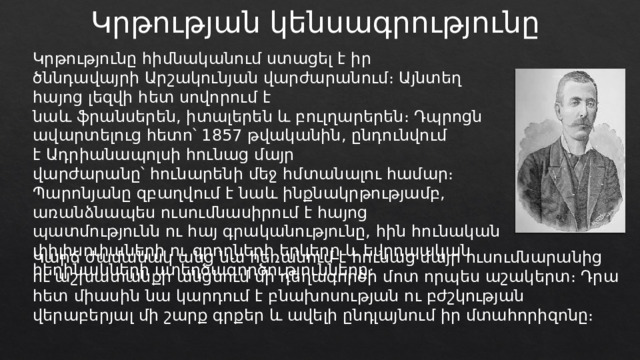 Կրթության կենսագրությունը Կրթությունը հիմնականում ստացել է իր ծննդավայրի Արշակունյան վարժարանում։ Այնտեղ հայոց լեզվի հետ սովորում է նաև ֆրանսերեն, իտալերեն և բուլղարերեն։ Դպրոցն ավարտելուց հետո՝ 1857 թվականին, ընդունվում է Ադրիանապոլսի հունաց մայր վարժարանը՝ հունարենի մեջ հմտանալու համար։ Պարոնյանը զբաղվում է նաև ինքնակրթությամբ, առանձնապես ուսումնասիրում է հայոց պատմությունն ու հայ գրականությունը, հին հունական փիլիսոփաների ու գրողների երկերը և եվրոպական հեղինակների ստեղծագործությունները։ Կարճ ժամանակ անց նա հեռանում է հունաց մայր ուսումնարանից ու աշխատանքի անցնում մի դեղագործի մոտ որպես աշակերտ։ Դրա հետ միասին նա կարդում է բնախոսության ու բժշկության վերաբերյալ մի շարք գրքեր և ավելի ընդլայնում իր մտահորիզոնը։ 