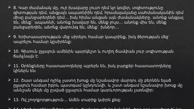 8. Կար ժամանակ մը, ուր խավարը լուսո դեմ կր կռվեր, տգիտությունը գիտության դեմ, անցյալն ապառնիին դեմ, հրամայականը սահմանականին դեմ միսը բանջարեղենի դեմ… իսկ հիմա անցան այն ժամանակները. անոնք անցյալ են, մենք` ապառնի, անոնք խավար են, մենք լույս… անոնք միս են, մենք բանջարեղեն, անոնք վարունգ են, մենք` խնձոր… 9․ Երիտասարդության մեջ սիրելու համար կապրինք, իսկ ծերության մեջ` ապրելու համար կըսիրենք: 10. Գիտուն ըլլալուն ամենին պարկեշտ և ուղիղ ճամփան յուր տգիտության ճանչնալն է: 11. Օրենքները հաստատողները այրերն են, իսկ բարքեր հաստատողները կիներն են: 12. Շատ անգամ ոչինչ չասող խոսք մը նշանավոր մարդու մը բերնեն ելած ըլլալուն համար իբրև պատգամ կընդունվի, և շատ անգամ նշանավոր խոսք մը աննշան մեկե մը ըսված ըլլալուն համար կարևորության չառնվիր: 13. Ով շողոքորթություն… Ամեն տարիք կսիրե քեզ: 14. Կեղծ բարեկամները արևու ժամացույցի կը նմանին, երբ օրը պայծառ է` կը տեսնվին, երբ ամպոտ է` չեն տեսնվիր: 