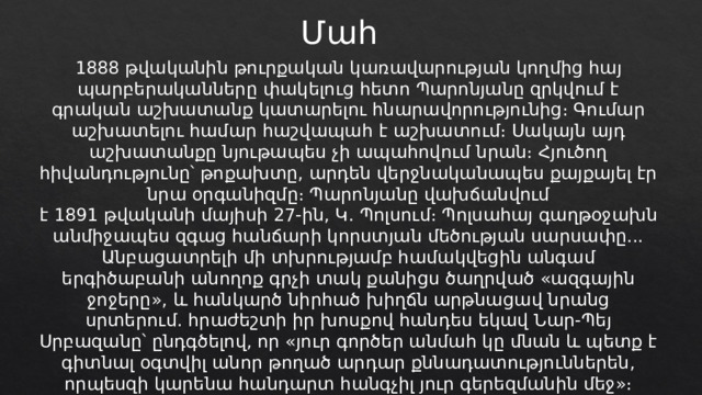 Մահ 1888 թվականին թուրքական կառավարության կողմից հայ պարբերականները փակելուց հետո Պարոնյանը զրկվում է գրական աշխատանք կատարելու հնարավորությունից։ Գումար աշխատելու համար հաշվապահ է աշխատում։ Սակայն այդ աշխատանքը նյութապես չի ապահովում նրան։ Հյուծող հիվանդությունը՝ թոքախտը, արդեն վերջնականապես քայքայել էր նրա օրգանիզմը։ Պարոնյանը վախճանվում է 1891 թվականի մայիսի 27-ին, Կ․ Պոլսում։ Պոլսահայ գաղթօջախն անմիջապես զգաց հանճարի կորստյան մեծության սարսափը... Անբացատրելի մի տխրությամբ համակվեցին անգամ երգիծաբանի անողոք գրչի տակ քանիցս ծաղրված «ազգային ջոջերը», և հանկարծ նիրհած խիղճն արթնացավ նրանց սրտերում. հրաժեշտի իր խոսքով հանդես եկավ Նար-Պեյ Սրբազանը՝ ընդգծելով, որ «յուր գործեր անմահ կը մնան և պետք է գիտնալ օգտվիլ անոր թողած արդար քննադատություններեն, որպեսզի կարենա հանդարտ հանգչիլ յուր գերեզմանին մեջ»։ 