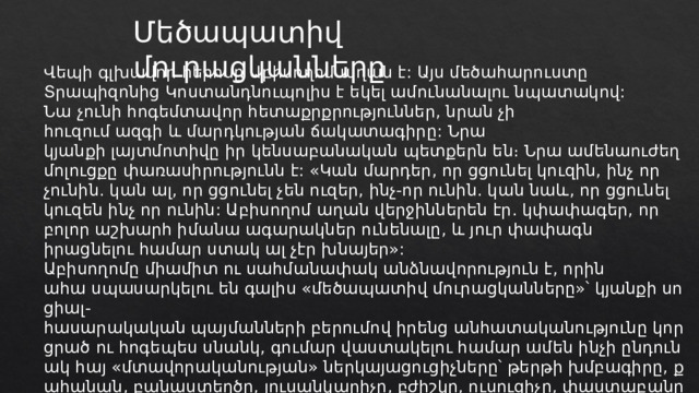 Մեծապատիվ մուրացկանները Վեպի գլխավոր հերոսը Աբիսողոմ աղան է: Այս մեծահարուստը Տրապիզոնից Կոստանդնուպոլիս է եկել ամունանալու նպատակով: Նա չունի հոգեմտավոր հետաքրքրություններ, նրան չի հուզում ազգի և մարդկության ճակատագիրը: Նրա կյանքի լայտմոտիվը իր կենսաբանական պետքերն են։ Նրա ամենաուժեղ մոլուցքը փառասիրությունն է: «Կան մարդեր, որ ցցունել կուզին, ինչ որ չունին. կան ալ, որ ցցունել չեն ուզեր, ինչ-որ ունին. կան նաև, որ ցցունել կուզեն ինչ որ ունին: Աբիսողոմ աղան վերջիններեն էր. կփափագեր, որ բոլոր աշխարհ իմանա ագարակներ ունենալը, և յուր փափագն իրացնելու համար ստակ ալ չէր խնայեր»: Աբիսողոմը միամիտ ու սահմանափակ անձնավորություն է, որին ահա սպասարկելու են գալիս «մեծապատիվ մուրացկանները»՝ կյանքի սոցիալ-հասարակական պայմանների բերումով իրենց անհատականությունը կորցրած ու հոգեպես սնանկ, գումար վաստակելու համար ամեն ինչի ընդունակ հայ «մտավորականության» ներկայացուցիչները՝ թերթի խմբագիրը, քահանան, բանաստեղծը, լուսանկարիչը, բժիշկը, ուսուցիչը, փաստաբանը և դերասանը։ 