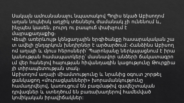 Սակայն ամուսնանալու նպատակով Պոլիս եկած Աբիսողոմ աղան նույնիսկ աղջիկ տեսնելու ժամանակ չի ունենում և, ինչպես կասեն, բուրդ ու բապուճ փախչում է մայրաքաղաքից։  ﻿﻿       Վեպի առերևույթ կենցաղային երգիծանքը հասարակական շատ ավելի ընդգրկուն խնդիրներ է արծարծում: Հանձինս Աբիսողոմ աղայի և մյուս հերոսների՝ Պարոնյանը ներկայացնում է իրականության համապատկերը՝ մասնավոր անձերի ճակատագրում վեր հանելով հայության հիվանդագին կացությունը Թուրքիայի տիրապետության տակ։ Աբիսողոմ աղայի միամտությունը և նրանից օգուտ շորթել ցանկացող «մուրացկանների» խորամանկությունը համադրվելով, կառուցում են բազմաթիվ զավեշտական դրվագներ և ստեղծում են բառախաղերով համեմված կոմիկական իրավիճակներ: 