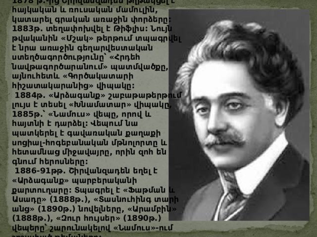 1878 թ .- ից  Շիրվանզադեն  թղթակցել  է  հայկական  և  ռուսական  մամուլին , կատարել  գրական  առաջին  փորձերը : 1883 թ . տեղափոխվել  է  Թիֆլիս : Նույն  թվականին  « Մշակ »  թերթում  տպագրվել  է  նրա  առաջին  գեղարվեստական  ստեղծագործությունը՝  « Հրդեհ  նավթագործարանում »  պատմվածքը , այնուհետև  « Գործակատարի  հիշատակարանից »  վիպակը :   1884 թ . « Արձագանք »  շաբաթաթերթում  լույս  է  տեսել  « Խնամատար »  վիպակը , 1885 թ . ՝  « Նամուս »  վեպը , որով  և  հայտնի  է  դարձել : Վեպում  նա  պատկերել  է  գավառական  քաղաքի  սոցիալ - հոգեբանական  մթնոլորտը  և  հետամնաց  միջավայրը , որին  զոհ  են  գնում  հերոսները :   1886-91 թթ . Շիրվանզադեն  եղել  է  « Արձագանք »  պարբերականի  քարտուղարը : Տպագրել  է  « Ֆաթման  և  Ասադը » (1888 թ .), « Տասնուհինգ  տարի  անց » (1890 թ .) նովելները , « Արամբին » (1888 թ .), « Զուր  հույսեր » (1890 թ .) վեպերը՝  շարունակելով  « Նամուս » - ում  շոշափած  թեմաները : 