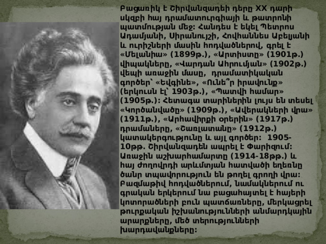 Բացառիկ  է  Շիրվանզադեի  դերը XX դարի  սկզբի  հայ  դրամատուրգիայի  և  թատրոնի  պատմության  մեջ : Հանդես  է  եկել  Պետրոս  Ադամյանի , Սիրանույշի , Հովհաննես  Աբելյանի  և  ուրիշների  մասին  հոդվածներով , գրել  է  « Մելանիա » (1899 թ .), « Արտիստը » (1901 թ .) վիպակները , « Վարդան  Ահրումյան » (1902 թ .) վեպի  առաջին  մասը ,   դրամատիկական  գործեր՝  « Եվգինե » , « Ունե՞ր  իրավունք » ( երկուսն  էլ՝ 1903 թ .), « Պատվի  համար » (1905 թ .): Հետագա  տարիներին  լույս  են  տեսել  « Կործանվածը » (1909 թ .), « Ավերակների  վրա » (1911 թ .), « Արհավիրքի  օրերին » (1917 թ .) դրամաները , « Շառլատանը » (1912 թ .) կատակերգությունը  և  այլ  գործեր :   1905-10 թթ . Շիրվանզադեն  ապրել  է  Փարիզում : Առաջին  աշխարհամարտը (1914-18 թթ .) և  հայ  ժողովրդի  արևմտյան  հատվածի  եղեռնը  ծանր  տպավորություն  են  թողել  գրողի  վրա : Բազմաթիվ  հոդվածներում , նամակներում  ու  գրական  երկերում  նա  բացահայտել  է  հայերի  կոտորածների  բուն  պատճառները , մերկացրել  թուրքական  իշխանությունների  անմարդկային  արարքները , մեծ  տերությունների  խարդավանքները :   