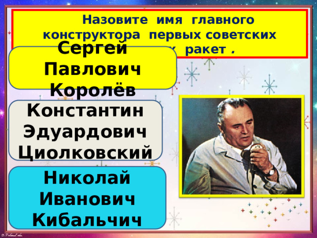  Назовите имя главного конструктора первых советских космических ракет . Сергей Павлович Королёв Константин Эдуардович Циолковский Николай Иванович Кибальчич 