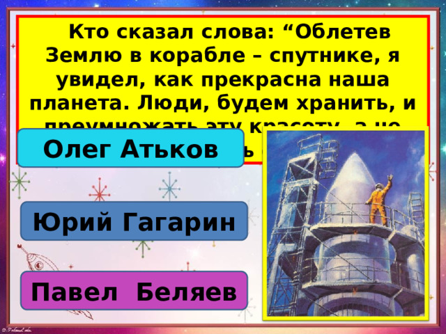  Кто сказал слова: “Облетев Землю в корабле – спутнике, я увидел, как прекрасна наша планета. Люди, будем хранить, и преумножать эту красоту, а не разрушать ее”. Олег Атьков Юрий Гагарин Павел Беляев 