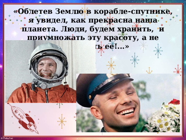 «Облетев Землю в корабле-спутнике, я увидел, как прекрасна наша планета. Люди, будем хранить,  и приумножать эту красоту, а не разрушать ее!...» 