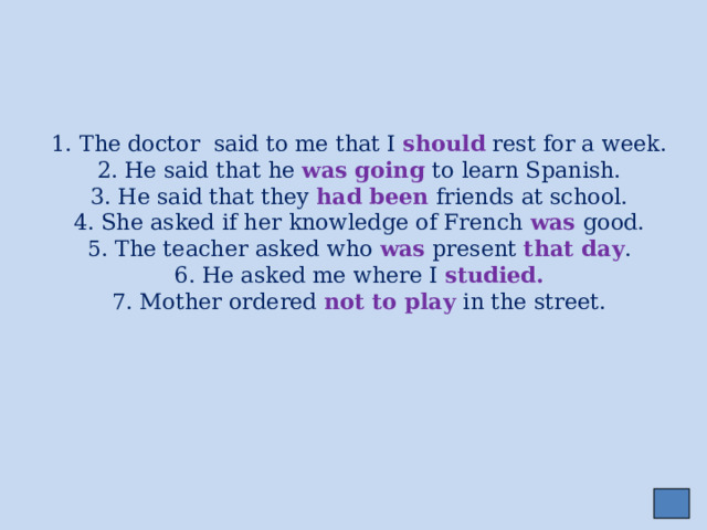     1. The doctor said to me that I should rest for a week.  2. He said that he was going to learn Spanish.  3. He said that they had been friends at school.  4. She asked if her knowledge of French was good.  5. The teacher asked who was present that day .  6. He asked me where I studied.  7. Mother ordered not to play in the street. 