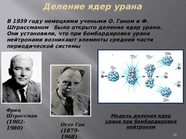 Деление ядер урана В 1939 году немецкими учеными О. Ганом и Ф. Штрассманом было открыто деление ядер урана. Они установили, что при бомбардировке урана нейтронами возникают элементы средней части периодической системы Фриц  Штрассман (1902-1980) Модель деления ядер урана при бомбардировке нейтроном Отто Ган (1879-1968) 7 