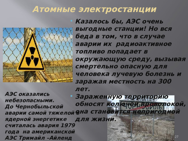 Атомные электростанции Казалось бы, АЭС очень выгодные станции! Но вся беда в том, что в случае аварии их радиоактивное топливо попадает в окружающую среду, вызывая смертельно опасную для человека лучевую болезнь и заражая местность на 300 лет. Зараженную территорию обносят колючей проволокой, она становится непригодной для жизни. АЭС оказались небезопасными. До Чернобыльской аварии самой тяжелой в ядерной энергетике считалась авария 1979 года на американской АЭС Тримайл –Айленд близ г.Гаррисберга (штат Пельсинвания ). 7 