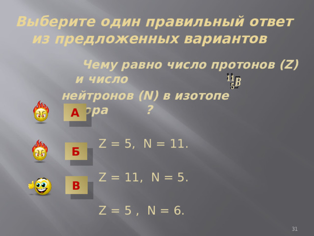  Выберите один правильный ответ из предложенных вариантов  Чему равно число протонов (Z) и число нейтронов (N) в изотопе бора ?  Z = 5, N = 11.  Z = 11, N = 5.  Z = 5 , N = 6.   А Б В 7 