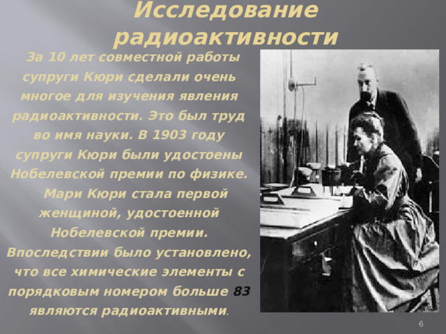 Исследование радиоактивности  За 10 лет совместной работы супруги Кюри сделали очень многое для изучения явления радиоактивности. Это был труд во имя науки. В 1903 году супруги Кюри были удостоены Нобелевской премии по физике.  Мари Кюри стала первой женщиной, удостоенной Нобелевской премии. Впоследствии было установлено, что все химические элементы с порядковым номером больше 83 являются радиоактивными .  
