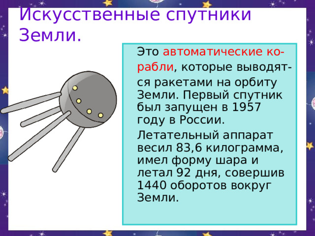 Искусственные спутники Земли.  Это автоматические ко-  рабли , которые выводят-  ся ракетами на орбиту Земли. Первый спутник был запущен в 1957 году в России.   Летательный аппарат весил 83,6 килограмма, имел форму шара и летал 92 дня, совершив 1440 оборотов вокруг Земли. 