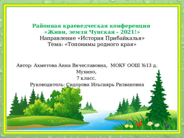 Районная краеведческая конференция «Живи, земля Чунская - 2021!» Направление «История Прибайкалья» Тема: «Топонимы родного края» Автор: Ахметова Анна Вячеславовна, МОКУ ООШ №13 д. Мухино, 7 класс.  Руководитель: Сидорова Ильсиярь Ризвановна 